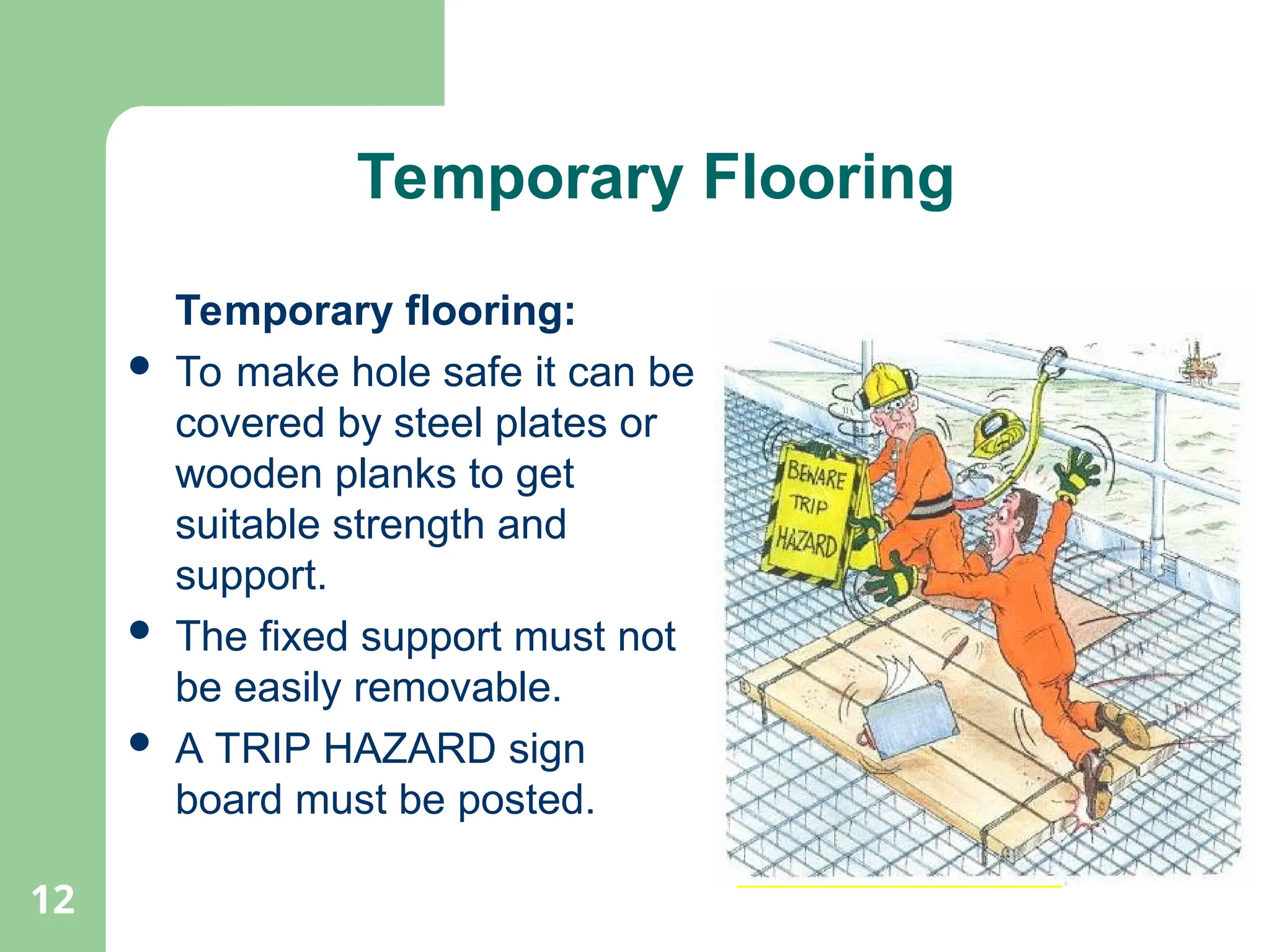 12
Temporary Flooring
Temporary flooring:
 To make hole safe it can be
covered by steel plates or
wooden planks to get
suitable strength and
support.
 The fixed support must not
be easily removable.
 A TRIP HAZARD sign
board must be posted.
Temporary Flooring
 