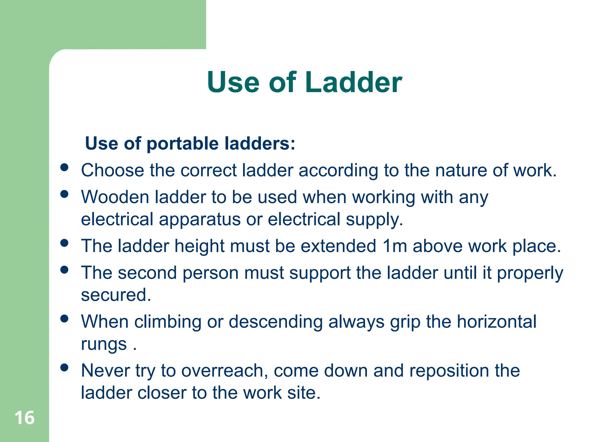 16
Use of Ladder
Use of portable ladders:
 Choose the correct ladder according to the nature of work.
 Wooden ladder to be used when working with any
electrical apparatus or electrical supply.
 The ladder height must be extended 1m above work place.
 The second person must support the ladder until it properly
secured.
 When climbing or descending always grip the horizontal
rungs .
 Never try to overreach, come down and reposition the
ladder closer to the work site.
 