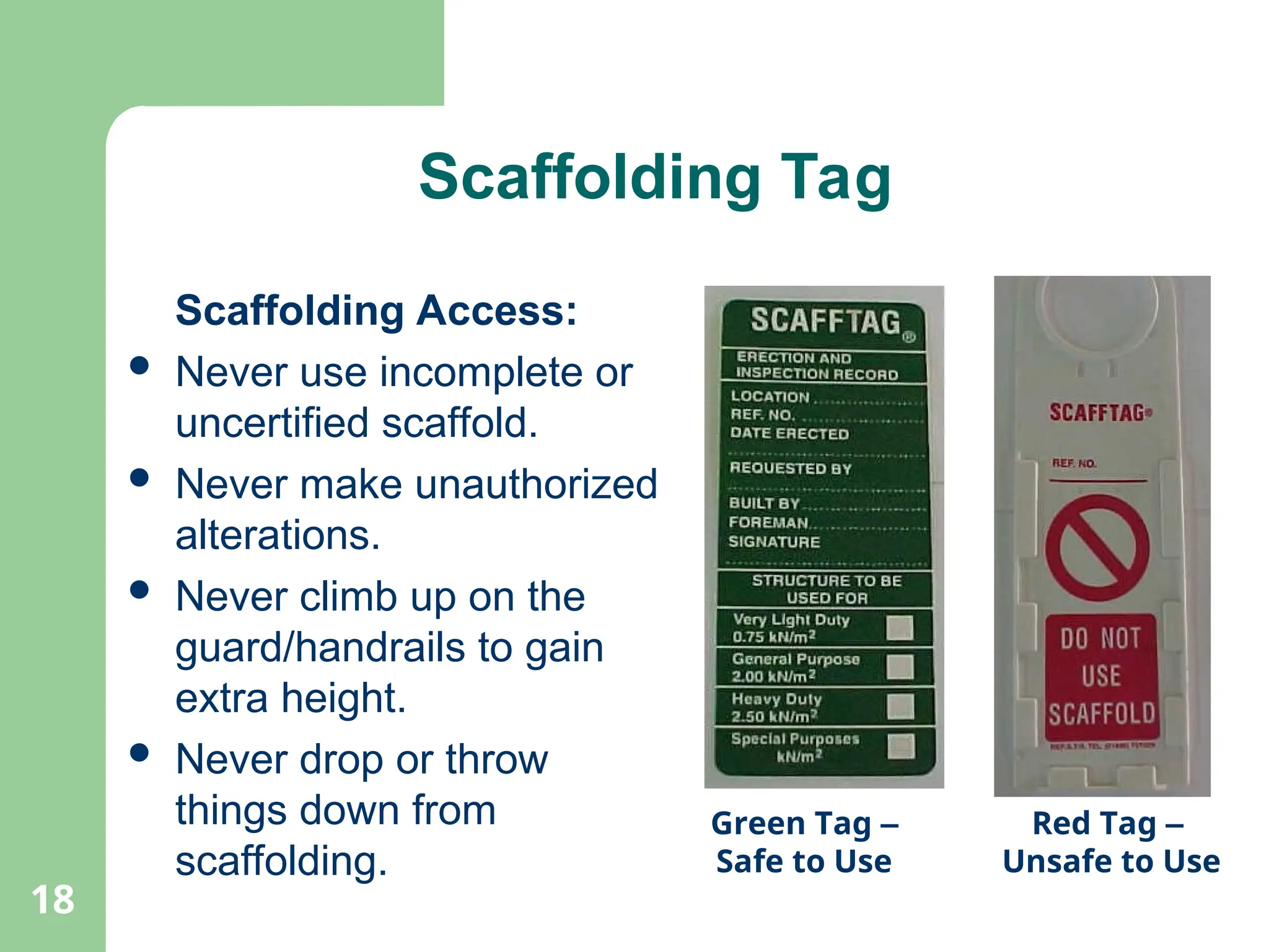 18
Scaffolding Tag
Scaffolding Access:
 Never use incomplete or
uncertified scaffold.
 Never make unauthorized
alterations.
 Never climb up on the
guard/handrails to gain
extra height.
 Never drop or throw
things down from
scaffolding.
Green Tag –
Safe to Use
Red Tag –
Unsafe to Use
 
