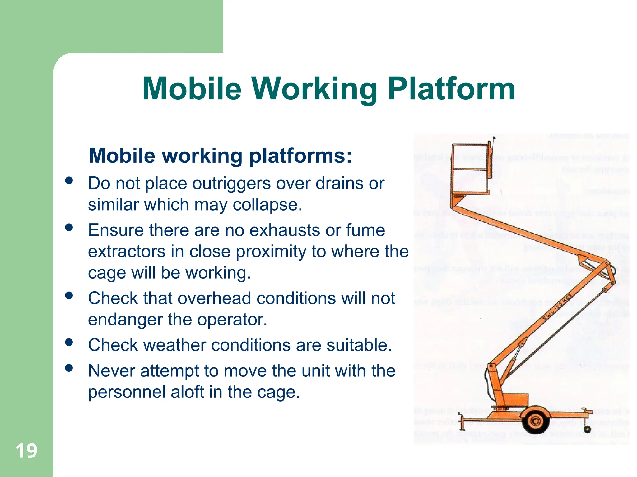 19
Mobile Working Platform
Mobile working platforms:
 Do not place outriggers over drains or
similar which may collapse.
 Ensure there are no exhausts or fume
extractors in close proximity to where the
cage will be working.
 Check that overhead conditions will not
endanger the operator.
 Check weather conditions are suitable.
 Never attempt to move the unit with the
personnel aloft in the cage.
 