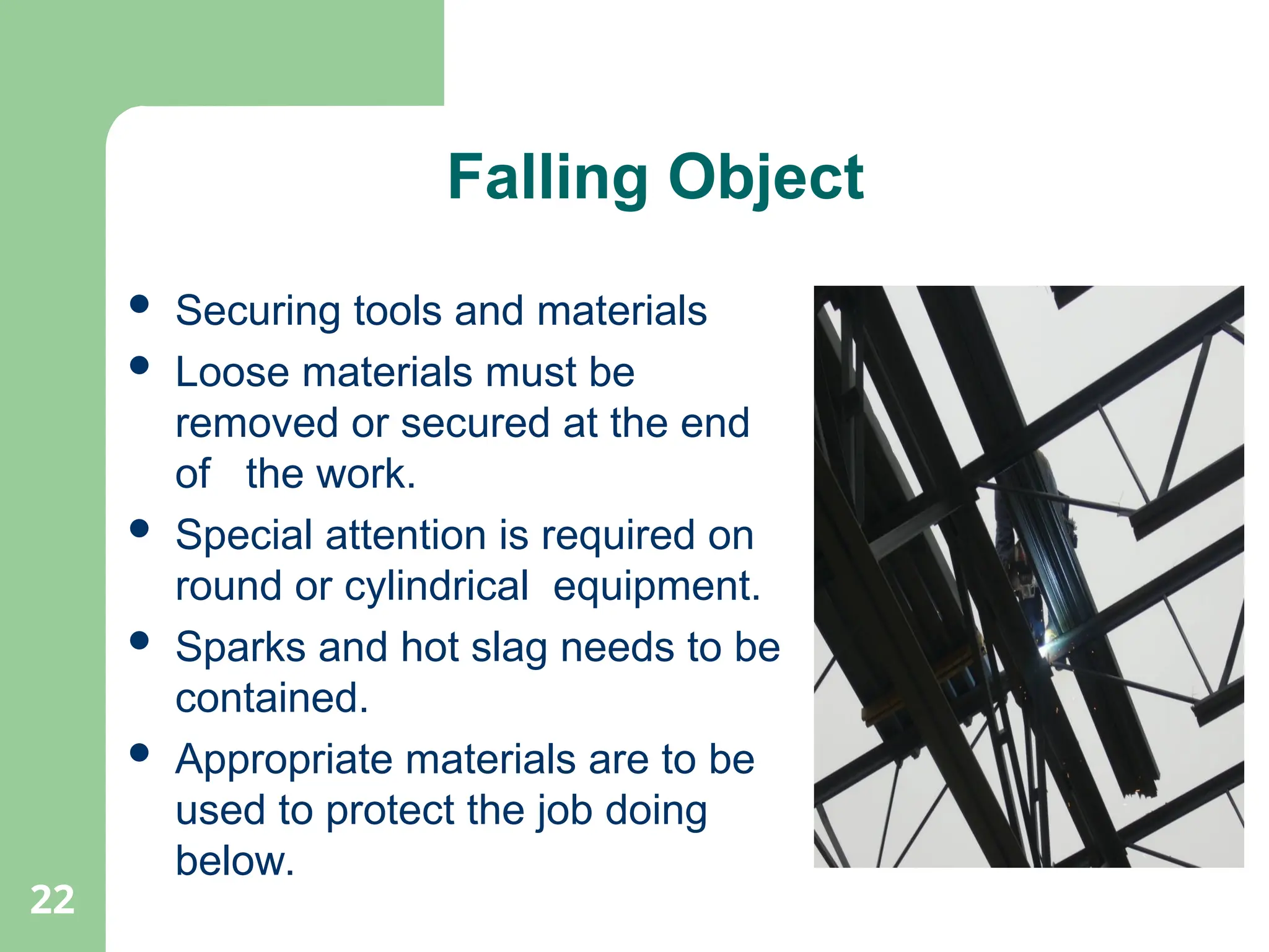 22
Falling Object
 Securing tools and materials
 Loose materials must be
removed or secured at the end
of the work.
 Special attention is required on
round or cylindrical equipment.
 Sparks and hot slag needs to be
contained.
 Appropriate materials are to be
used to protect the job doing
below.
 