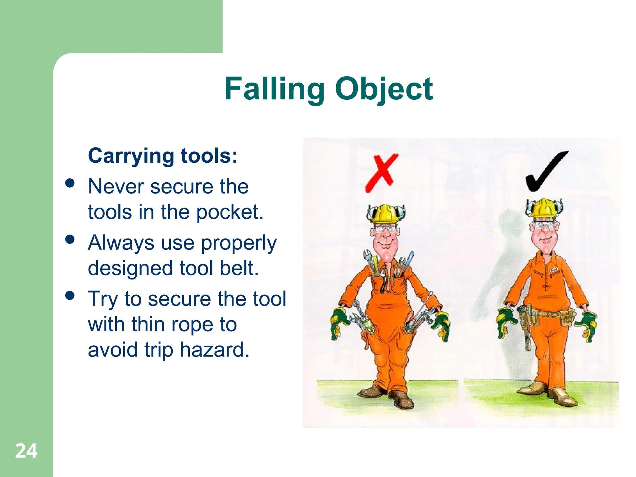 24
Falling Object
Carrying tools:
 Never secure the
tools in the pocket.
 Always use properly
designed tool belt.
 Try to secure the tool
with thin rope to
avoid trip hazard.
 