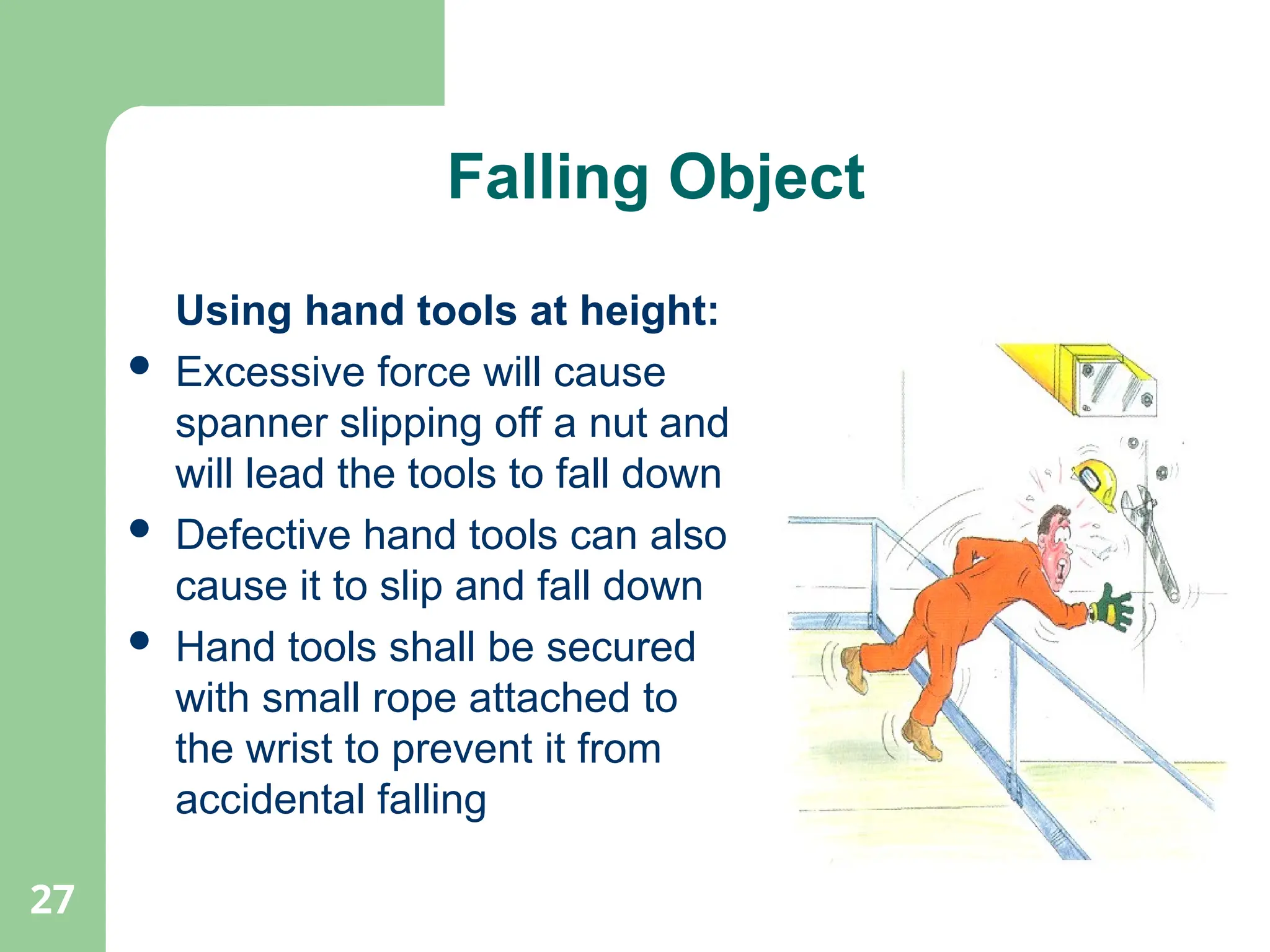 27
Falling Object
Using hand tools at height:
 Excessive force will cause
spanner slipping off a nut and
will lead the tools to fall down
 Defective hand tools can also
cause it to slip and fall down
 Hand tools shall be secured
with small rope attached to
the wrist to prevent it from
accidental falling
 