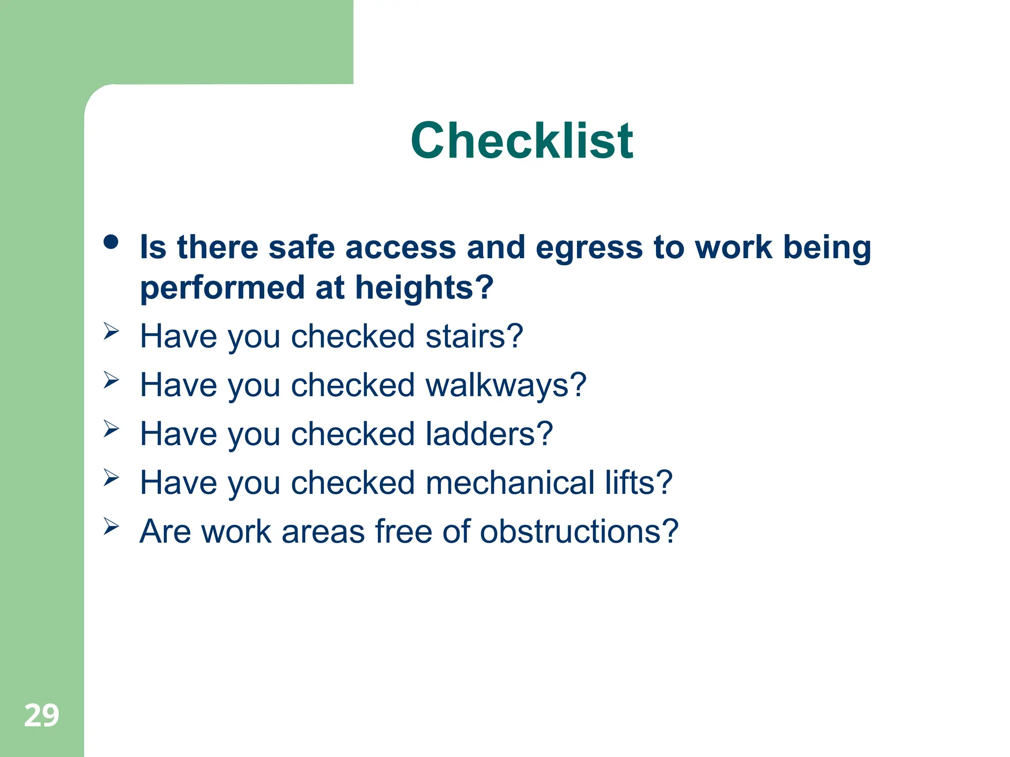 29
Checklist
 Is there safe access and egress to work being
performed at heights?
 Have you checked stairs?
 Have you checked walkways?
 Have you checked ladders?
 Have you checked mechanical lifts?
 Are work areas free of obstructions?
 