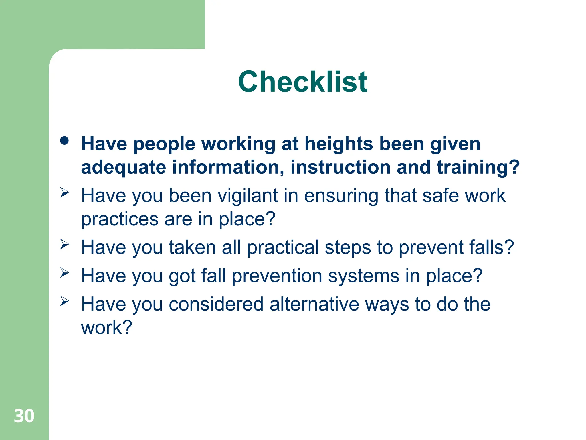 30
Checklist
 Have people working at heights been given
adequate information, instruction and training?
 Have you been vigilant in ensuring that safe work
practices are in place?
 Have you taken all practical steps to prevent falls?
 Have you got fall prevention systems in place?
 Have you considered alternative ways to do the
work?
 