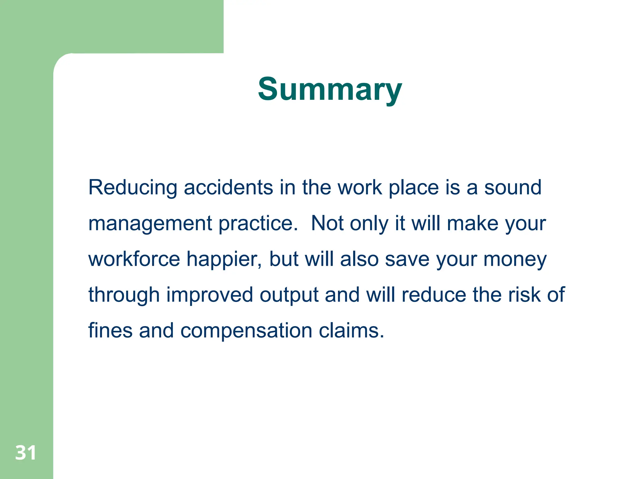 31
Summary
Reducing accidents in the work place is a sound
management practice. Not only it will make your
workforce happier, but will also save your money
through improved output and will reduce the risk of
fines and compensation claims.
 