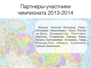 Партнеры-участники 
чемпионата 2013-2014 
Москва, Нижний Новгород, Санкт- 
Петербург, Новосибирск, Томск, Ростов- 
на-Дону, Владивосток, Пятигорск, 
Воронеж, Ставрополь, Самара, Киров, 
Казань, Екатеринбург, Астрахань, Тверь, 
Йошкар-Ола, Ижевск, Ульяновск, 
Гроный, Махачкала. 
 