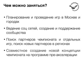 Чем можно заняться? 
• Планирование и проведение игр в Москве и 
городах 
! 
• Ведение соц сетей, создание и поддержание 
сообщества 
! 
• Поиск партнеров чемпионата и отдельных 
игр, поиск новых партнеров в регионах 
! 
• Совместное создание новой концепции 
чемпионата на программе пре-акселерации 
 