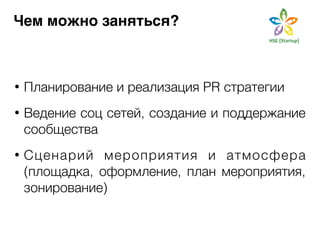 Чем можно заняться? 
• Планирование и реализация PR стратегии 
! 
• Ведение соц сетей, создание и поддержание 
сообщества 
! 
• Сценарий мероприятия и атмосфера 
(площадка, оформление, план мероприятия, 
зонирование) 
 