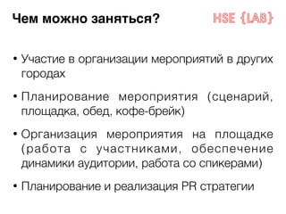 Чем можно заняться? 
• Участие в организации мероприятий в других 
городах 
! 
• Планирование мероприятия (сценарий, 
площадка, обед, кофе-брейк) 
! 
• Организация мероприятия на площадке 
(работа с участниками, обеспечение 
динамики аудитории, работа со спикерами) 
! 
• Планирование и реализация PR стратегии 
 