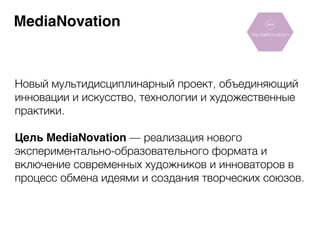 MediaNovation 
Новый мультидисциплинарный проект, объединяющий 
инновации и искусство, технологии и художественные 
практики. 
! 
Цель MediaNovation — реализация нового 
экспериментально-образовательного формата и 
включение современных художников и инноваторов в 
процесс обмена идеями и создания творческих союзов. 
 
