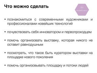 Что можно сделать 
• познакомиться с современными художниками и 
профессионалами новейших технологий 
! 
• почувствовать себя инноватором и первопроходцем 
! 
• помочь организовать выставку, которая никого не 
оставит равнодушным 
! 
• посмотреть, что такое быть куратором выставки на 
площадке нового поколения 
! 
• помочь организовывать площадку и потоки людей 
 