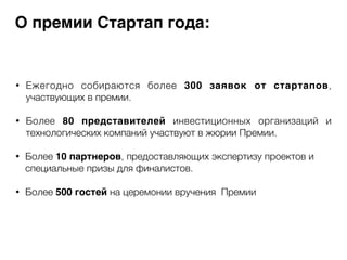 О премии Стартап года: 
• Ежегодно собираются более 300 заявок от стартапов, 
участвующих в премии. 
! 
• Более 80 представителей инвестиционных организаций и 
технологических компаний участвуют в жюрии Премии. 
! 
• Более 10 партнеров, предоставляющих экспертизу проектов и 
специальные призы для финалистов. 
! 
• Более 500 гостей на церемонии вручения Премии 
 