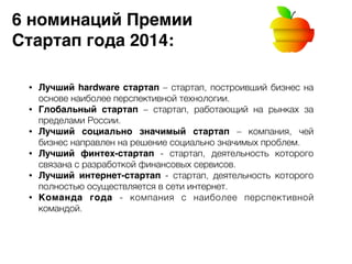 6 номинаций Премии 8 
Стартап года 2014: 
• Лучший hardware стартап – стартап, построивший бизнес на 
основе наиболее перспективной технологии. 
• Глобальный стартап – стартап, работающий на рынках за 
пределами России. 
• Лучший социально значимый стартап – компания, чей 
бизнес направлен на решение социально значимых проблем. 
• Лучший финтех-стартап - стартап, деятельность которого 
связана с разработкой финансовых сервисов. 
• Лучший интернет-стартап - стартап, деятельность которого 
полностью осуществляется в сети интернет. 
• Команда года - компания с наиболее перспективной 
командой. 
 