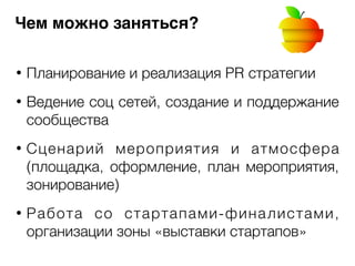 Чем можно заняться? 
• Планирование и реализация PR стратегии 
! 
• Ведение соц сетей, создание и поддержание 
сообщества 
! 
• Сценарий мероприятия и атмосфера 
(площадка, оформление, план мероприятия, 
зонирование) 
! 
• Работа со стартапами-финалистами, 
организации зоны «выставки стартапов» 
 