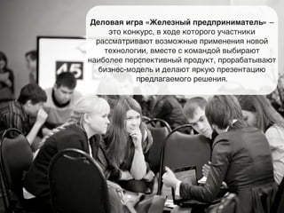 Деловая игра «Железный предприниматель» – 
это конкурс, в ходе которого участники 
рассматривают возможные применения новой 
технологии, вместе с командой выбирают 
наиболее перспективный продукт, прорабатывают 
бизнес-модель и делают яркую презентацию 
предлагаемого решения. 
 