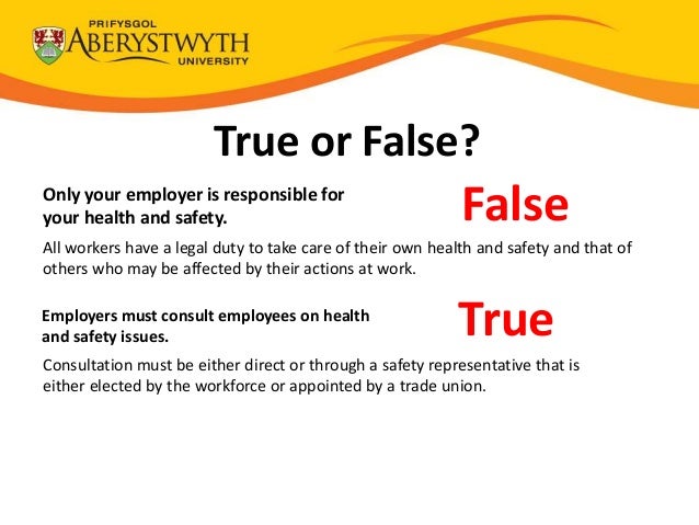 True or False?
Only your employer is responsible for
your health and safety. False
All workers have a legal duty to take care of their own health and safety and that of
others who may be affected by their actions at work.
Employers must consult employees on health
and safety issues. True
Consultation must be either direct or through a safety representative that is
either elected by the workforce or appointed by a trade union.
 