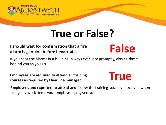 True or False?
I should wait for confirmation that a fire
alarm is genuine before I evacuate. False
If you hear the alarms in a building, always evacuate promptly, closing doors
behind you as you go.
Employees are required to attend all training
courses as required by their line manager. True
Employees and expected to attend and follow the training you have received when
using any work items your employer has given you.
 