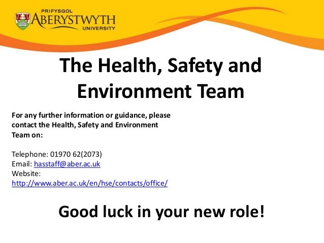 The Health, Safety and
Environment Team
For any further information or guidance, please
contact the Health, Safety and Environment
Team on:
Telephone: 01970 62(2073)
Email: hasstaff@aber.ac.uk
Website:
http://www.aber.ac.uk/en/hse/contacts/office/
Good luck in your new role!
 