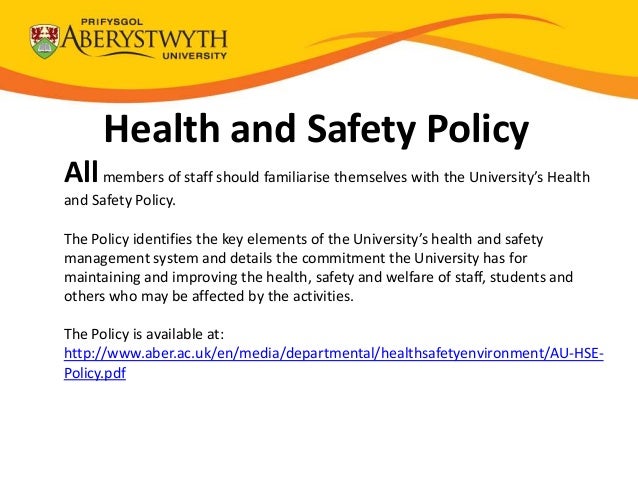 Health and Safety Policy
Allmembers of staff should familiarise themselves with the University’s Health
and Safety Policy.
The Policy identifies the key elements of the University’s health and safety
management system and details the commitment the University has for
maintaining and improving the health, safety and welfare of staff, students and
others who may be affected by the activities.
The Policy is available at:
http://www.aber.ac.uk/en/media/departmental/healthsafetyenvironment/AU-HSE-
Policy.pdf
 