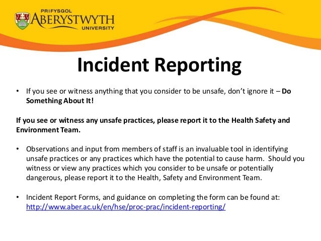 Incident Reporting
• If you see or witness anything that you consider to be unsafe, don’t ignore it – Do
Something About It!
If you see or witness any unsafe practices, please report it to the Health Safety and
Environment Team.
• Observations and input from members of staff is an invaluable tool in identifying
unsafe practices or any practices which have the potential to cause harm. Should you
witness or view any practices which you consider to be unsafe or potentially
dangerous, please report it to the Health, Safety and Environment Team.
• Incident Report Forms, and guidance on completing the form can be found at:
http://www.aber.ac.uk/en/hse/proc-prac/incident-reporting/
 