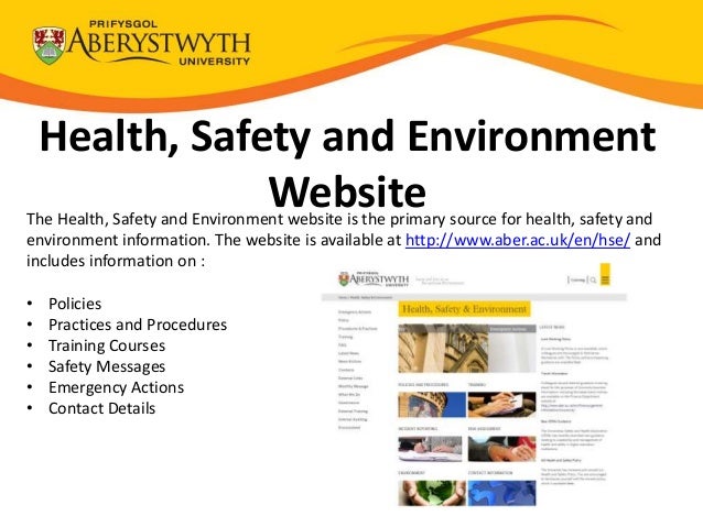 Health, Safety and Environment
Website
The Health, Safety and Environment website is the primary source for health, safety and
environment information. The website is available at http://www.aber.ac.uk/en/hse/ and
includes information on :
• Policies
• Practices and Procedures
• Training Courses
• Safety Messages
• Emergency Actions
• Contact Details
 