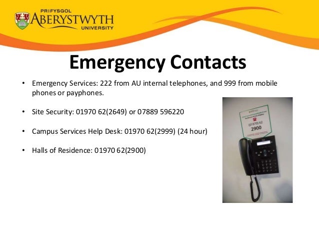Emergency Contacts
• Emergency Services: 222 from AU internal telephones, and 999 from mobile
phones or payphones.
• Site Security: 01970 62(2649) or 07889 596220
• Campus Services Help Desk: 01970 62(2999) (24 hour)
• Halls of Residence: 01970 62(2900)
 