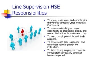 Line Supervision HSE
Responsibilities
 To know, understand and comply with
the various company QHSE Policies &
Procedures.
 To ensure safety is given equal
opportunity to production, quality and
moral. Make time for safety each day.
 To match employees skills with tasks
assigned.
 To ensure each task is planned, and
employees receive proper job
instruction.
 To listen to any employees concerns,
immediately correct any potential
hazards reported.
 