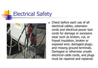 Electrical Safety
 Check before each use of all
electrical cables, extension
cords and electrical power tool
cords for damage or excessive
wear such as broken, cut, or
frayed insulation, broken or
exposed wire; damaged plugs;
and missing ground terminals.
Damaged or otherwise unsafe
electrical cable cords, and plugs
must be repaired and replaced.
 