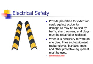 Electrical Safety
 Provide protection for extension
cords against accidental
damage as may be caused by
traffic, sharp corners, and plugs
must be repaired or replaced.
 When it is necessary to work on
energized lines and equipment,
rubber gloves, blankets, mats,
and other protective equipment
must be used.
 StaticElecPetrol.wmv
 
