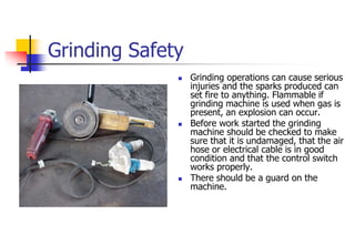 Grinding Safety
 Grinding operations can cause serious
injuries and the sparks produced can
set fire to anything. Flammable if
grinding machine is used when gas is
present, an explosion can occur.
 Before work started the grinding
machine should be checked to make
sure that it is undamaged, that the air
hose or electrical cable is in good
condition and that the control switch
works properly.
 There should be a guard on the
machine.
 