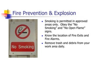 Fire Prevention & Explosion
 Smoking is permitted in approved
areas only. Obey the “No
Smoking” and “No Open Flame”
signs.
 Know the location of Fire Exits and
Fire Alarms.
 Remove trash and debris from your
work area daily.
 