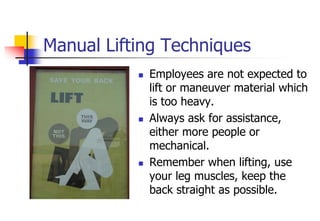 Manual Lifting Techniques
 Employees are not expected to
lift or maneuver material which
is too heavy.
 Always ask for assistance,
either more people or
mechanical.
 Remember when lifting, use
your leg muscles, keep the
back straight as possible.
 