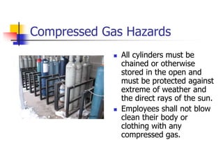 Compressed Gas Hazards
 All cylinders must be
chained or otherwise
stored in the open and
must be protected against
extreme of weather and
the direct rays of the sun.
 Employees shall not blow
clean their body or
clothing with any
compressed gas.
 