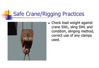 Safe Crane/Rigging Practices
 Check load weight against
crane SWL, sling SWL and
condition, slinging method,
correct use of any clamps
used.
 