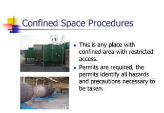 Confined Space Procedures
 This is any place with
confined area with restricted
access.
 Permits are required, the
permits identify all hazards
and precautions necessary to
be taken.
 