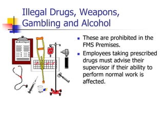 Illegal Drugs, Weapons,
Gambling and Alcohol
 These are prohibited in the
FMS Premises.
 Employees taking prescribed
drugs must advise their
supervisor if their ability to
perform normal work is
affected.
 