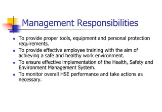 Management Responsibilities
 To provide proper tools, equipment and personal protection
requirements.
 To provide effective employee training with the aim of
achieving a safe and healthy work environment.
 To ensure effective implementation of the Health, Safety and
Environment Management System.
 To monitor overall HSE performance and take actions as
necessary.
 