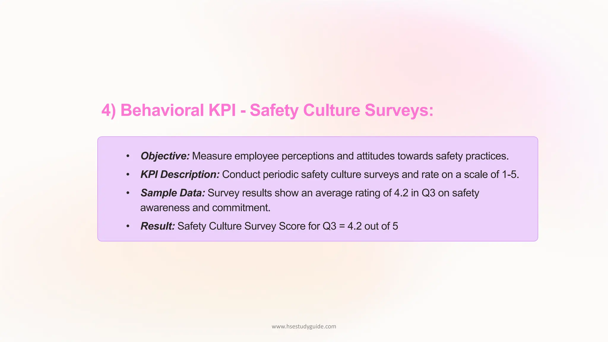 4) Behavioral KPI - Safety Culture Surveys:
• Objective: Measure employee perceptions and attitudes towards safety practices.
• KPI Description: Conduct periodic safety culture surveys and rate on a scale of 1-5.
• Sample Data: Survey results show an average rating of 4.2 in Q3 on safety
awareness and commitment.
• Result: Safety Culture Survey Score for Q3 = 4.2 out of 5
www.hsestudyguide.com
 