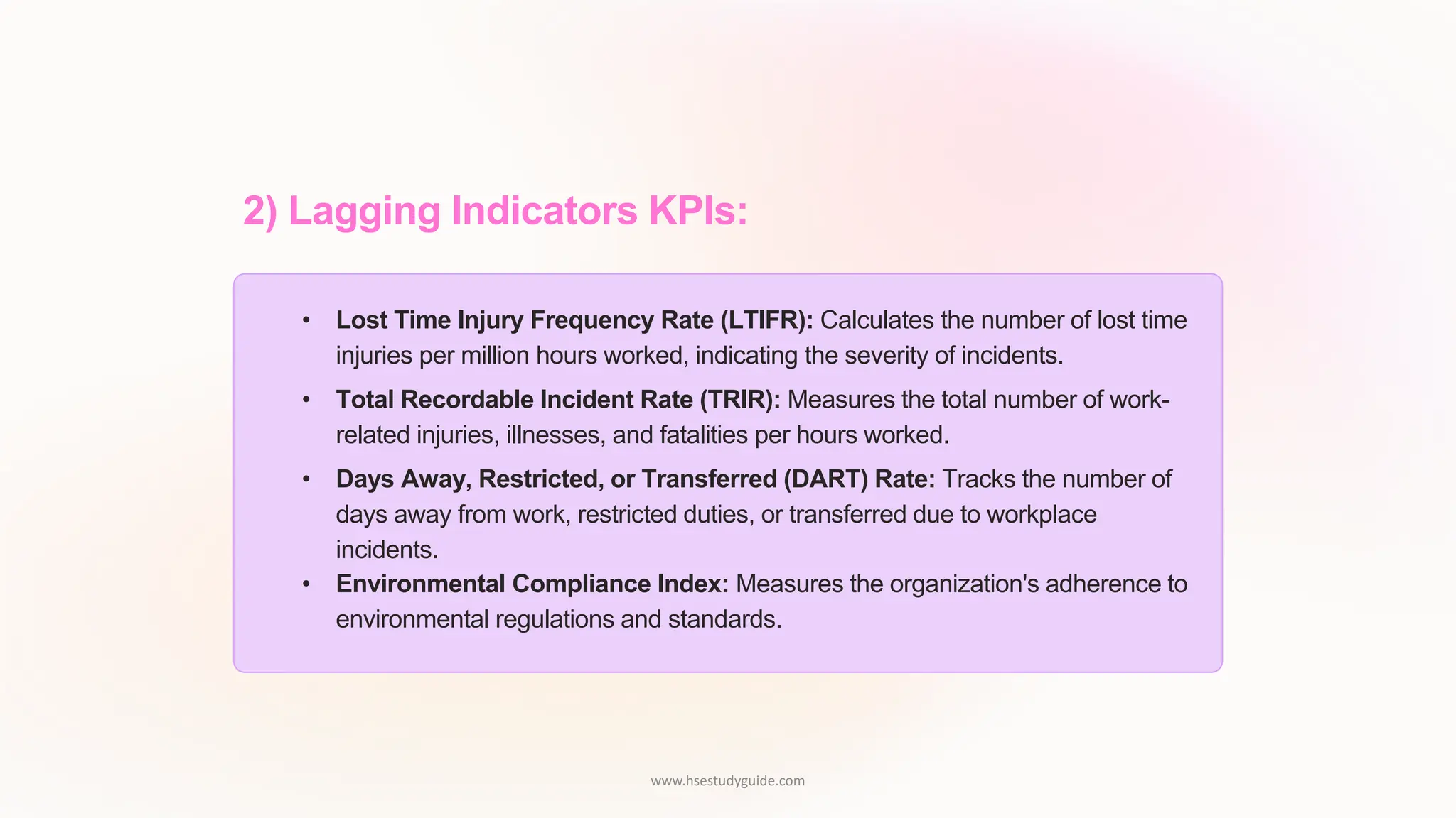 2) Lagging Indicators KPIs:
• Lost Time Injury Frequency Rate (LTIFR): Calculates the number of lost time
injuries per million hours worked, indicating the severity of incidents.
• Total Recordable Incident Rate (TRIR): Measures the total number of work-
related injuries, illnesses, and fatalities per hours worked.
• Days Away, Restricted, or Transferred (DART) Rate: Tracks the number of
days away from work, restricted duties, or transferred due to workplace
incidents.
• Environmental Compliance Index: Measures the organization's adherence to
environmental regulations and standards.
www.hsestudyguide.com
 