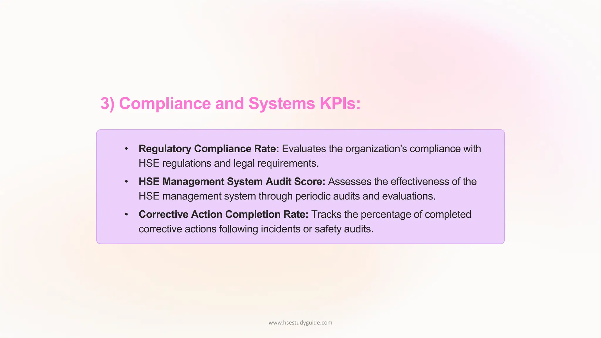 3) Compliance and Systems KPIs:
• Regulatory Compliance Rate: Evaluates the organization's compliance with
HSE regulations and legal requirements.
• HSE Management System Audit Score: Assesses the effectiveness of the
HSE management system through periodic audits and evaluations.
• Corrective Action Completion Rate: Tracks the percentage of completed
corrective actions following incidents or safety audits.
www.hsestudyguide.com
 