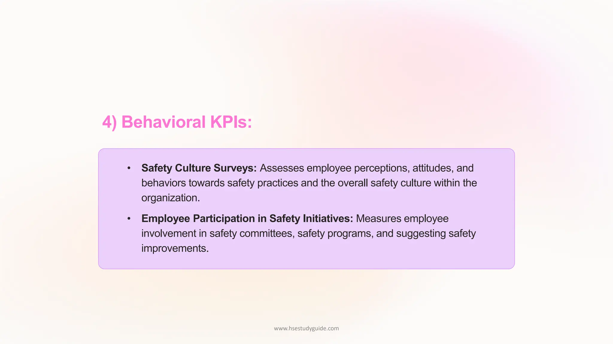 4) Behavioral KPIs:
• Safety Culture Surveys: Assesses employee perceptions, attitudes, and
behaviors towards safety practices and the overall safety culture within the
organization.
• Employee Participation in Safety Initiatives: Measures employee
involvement in safety committees, safety programs, and suggesting safety
improvements.
www.hsestudyguide.com
 