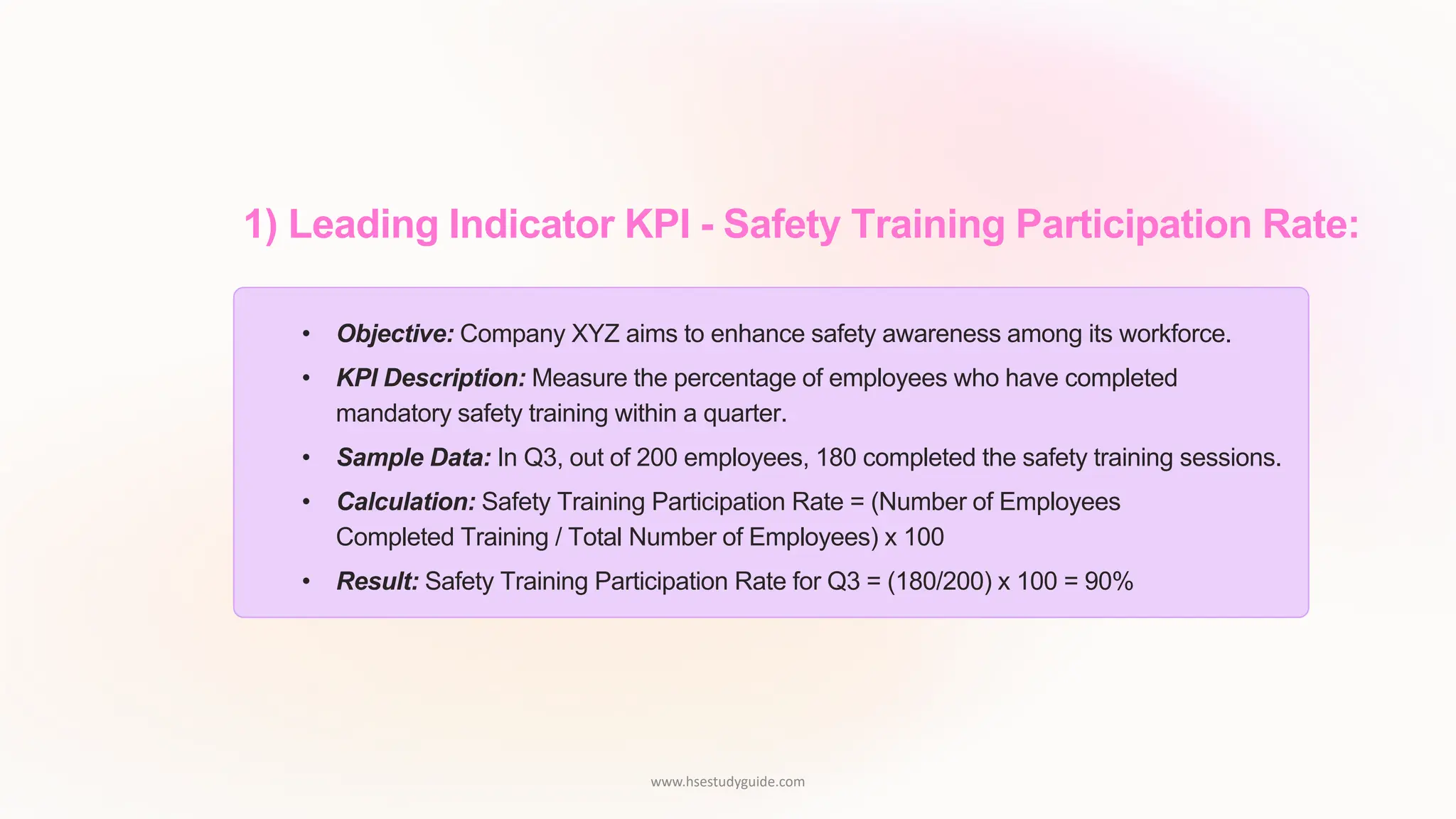 1) Leading Indicator KPI - Safety Training Participation Rate:
• Objective: Company XYZ aims to enhance safety awareness among its workforce.
• KPI Description: Measure the percentage of employees who have completed
mandatory safety training within a quarter.
• Sample Data: In Q3, out of 200 employees, 180 completed the safety training sessions.
• Calculation: Safety Training Participation Rate = (Number of Employees
Completed Training / Total Number of Employees) x 100
• Result: Safety Training Participation Rate for Q3 = (180/200) x 100 = 90%
www.hsestudyguide.com
 