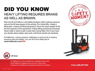 The Halliburton 10 to Zero Life Rules are a compilation of basic rules
that all Halliburton employees know and live by. These are key
components for identifying and managing the hazards in our business.
Lift Hoist
DID YOU KNOW
HEAVY LIFTING REQUIRES BRAINS
AS WELL AS BRAWN.
Plan the lift and follow a Job Safety Analysis (JSA) making everyone
around the lift area aware of the activity. For critical lifts, create a
lifting plan. Inspect all lifting equipment. Know the exact weight of the
lift and capacity of the equipment. Follow lifting procedures precisely.
Never walk or stand under a load that’s being lifted. And if you have
any doubts about safety, stop work until those doubts are resolved.
At Halliburton, solving customer challenges is second only to keeping
everyone safe and healthy. You can find more safety tips at
www.halliburton.com/HSE
© 2014 Halliburton. All rights reserved.
 