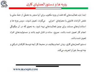 ‫ی‬‫کار‬ ‫العملهای‬‫ر‬‫دستو‬‫و‬ ‫ها‬ ‫یه‬‫و‬‫ر‬
‫ابتدا‬‫بايد‬‫فعاليت‬‫هايي‬‫كه‬‫فقدان‬‫يه‬‫و‬‫ر‬‫مكتوب‬‫اي‬‫ر‬‫ب‬‫آنها‬‫منجر‬‫به‬‫تخطي‬‫از‬‫خ‬‫ط‬‫ي‬ ‫مش‬‫يا‬
‫نقض‬‫امات‬‫ز‬‫ال‬‫قانوني‬‫يا‬‫هاي‬‫ر‬‫معيا‬‫ايي‬‫ر‬‫اج‬‫مي‬،‫گردد‬‫تعيين‬،‫شوند‬‫سپس‬‫يه‬‫و‬‫ر‬‫ها‬‫و‬
‫دهاي‬‫ر‬‫استاندا‬‫مستند‬‫اي‬‫ر‬‫ب‬‫چنين‬‫فعاليت‬‫هايي‬‫تهيه‬،‫شود‬‫به‬‫ي‬‫نحو‬‫كه‬‫در‬‫آن‬‫چگونگي‬
‫انجام‬‫كار‬‫تعيين‬‫شده‬،‫باشد‬،‫صريح‬‫ساده‬‫و‬‫قابل‬‫فهم‬‫باشد‬‫و‬‫مسئوليت‬‫هاي‬‫ا‬‫اد‬‫ر‬‫ف‬
‫تعيين‬‫شده‬‫باشد‬.
‫العمل‬‫ر‬‫دستو‬‫هاي‬‫ي‬‫كار‬،‫ش‬‫و‬‫ر‬‫انجام‬‫وظايف‬‫در‬‫محيط‬‫كار‬(‫چه‬‫توسط‬‫كاركنان‬‫شرك‬‫تي‬‫و‬
‫چه‬‫توسط‬‫غير‬)‫ا‬‫ر‬‫تعريف‬‫مي‬‫كند‬.
WWW.IRANQPI.COM
 