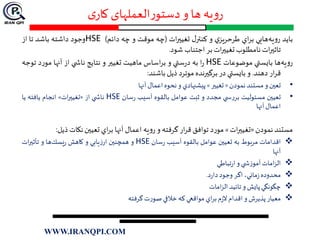 ‫ی‬‫کار‬ ‫العملهای‬‫ر‬‫دستو‬‫و‬ ‫ها‬ ‫یه‬‫و‬‫ر‬
‫بايد‬‫يه‬‫و‬‫ر‬‫هايي‬‫اي‬‫ر‬‫ب‬‫ي‬‫طرحريز‬‫و‬‫ل‬‫كنتر‬‫ات‬‫ر‬‫تغيي‬(‫چ‬‫ه‬‫موقت‬‫و‬‫چه‬‫دائم‬)HSE‫وجود‬‫داشته‬‫باشد‬‫تا‬‫از‬
‫ات‬‫ر‬‫تاثي‬‫نامطلوب‬‫ات‬‫ر‬‫تغيي‬‫بر‬‫اجتناب‬‫شود‬.
‫ها‬‫يه‬‫و‬‫ر‬‫بايستي‬‫موضوعات‬HSE‫ا‬‫ر‬‫به‬‫ستي‬‫ر‬‫د‬‫و‬‫اساس‬‫ر‬‫ب‬‫ماهيت‬‫تغيير‬‫و‬‫نتايج‬‫ي‬ ‫ناش‬‫از‬‫آنها‬‫د‬‫ر‬‫مو‬‫ت‬‫وجه‬
‫ار‬‫ر‬‫ق‬‫دهند‬.‫و‬‫بايستي‬‫در‬‫برگيرنده‬‫موترد‬‫ذ‬‫ي‬‫ل‬‫باشند‬:
•‫تعين‬‫و‬‫مستند‬‫نمودن‬«‫تغيير‬»‫پيشنهادي‬‫و‬‫نحوه‬‫اعمال‬‫آنها‬
•‫تعيين‬‫مسئوليت‬‫ي‬ ‫س‬‫ر‬‫بر‬‫مجدد‬‫و‬‫ثبت‬‫عوامل‬‫بالقوه‬‫آسيب‬‫سان‬‫ر‬HSE‫ي‬ ‫ناش‬‫از‬«‫ات‬‫ر‬‫تغيي‬»‫انجام‬‫يافته‬‫يا‬
‫اعمال‬‫آنها‬
‫مستند‬‫نمودن‬«‫ات‬‫ر‬‫تغيي‬»‫د‬‫ر‬‫مو‬‫توافق‬‫ار‬‫ر‬‫ق‬‫گرفته‬‫و‬‫يه‬‫و‬‫ر‬‫اعمال‬‫آنها‬‫اي‬‫ر‬‫ب‬‫تعيين‬‫نكات‬‫ذي‬‫ل‬:
‫اقدامات‬‫بوط‬‫ر‬‫م‬‫به‬‫تعيين‬‫عوامل‬‫بالقوه‬‫آسيب‬‫سان‬‫ر‬HSE‫و‬‫همچنين‬‫يابي‬‫ز‬‫ار‬‫و‬‫كاهش‬‫ها‬‫يسك‬‫ر‬‫و‬‫ات‬‫ر‬‫تأثي‬
‫آنها‬
‫امات‬‫ز‬‫ال‬‫ي‬ ‫ش‬‫ز‬‫آمو‬‫و‬‫تباطي‬‫ر‬‫ا‬
‫محدوده‬،‫ماني‬‫ز‬‫اگر‬‫وجود‬‫د‬‫ر‬‫دا‬.
‫چگونگي‬‫پايش‬‫و‬‫تائيد‬‫امات‬‫ز‬‫ال‬
‫معيار‬‫پذيرش‬‫و‬‫اقدام‬‫م‬‫ز‬‫ال‬‫اي‬‫ر‬‫ب‬‫مواقعي‬‫كه‬‫خالفي‬‫ت‬‫ر‬‫صو‬‫گرفته‬
WWW.IRANQPI.COM
 