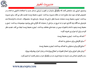 ‫تغیير‬ ‫مدیریت‬
‫روشهاي‬‫ايي‬‫ر‬‫اج‬‫بايد‬‫مشخص‬‫كنند‬‫كه‬‫چگونگي‬‫مان‬‫ز‬‫سا‬‫در‬‫تغيیر‬‫و‬‫يابي‬‫ز‬‫ار‬‫مسائل‬‫جديد‬‫يا‬‫اصالحات‬‫قانوني‬‫مدا‬‫خله‬‫و‬‫در‬
‫خصوص‬‫قواعد‬‫مورد‬‫نياز‬‫مطرح‬‫شده‬‫در‬‫نظام‬‫مديريت‬،‫بهداشت‬‫ايمني‬‫و‬‫محيط‬‫يست‬‫ز‬‫تجديد‬‫نظر‬‫مي‬‫كند‬.‫اي‬‫ر‬‫ب‬‫مدي‬‫ريت‬
،‫بهداشت‬‫ايمني‬‫و‬‫محيط‬‫يست‬‫ز‬‫عمليات‬‫جديد‬(‫نظیر‬‫ايي‬‫ر‬‫دا‬،‫ها‬،‫توسعه‬‫ي‬‫ساز‬‫ز‬‫با‬،‫ها‬،‫محصوالت‬‫خدمات‬‫يا‬‫آيند‬‫ر‬‫ف‬‫ها‬)‫بايد‬
‫طرحهاي‬‫جداگانه‬‫پايه‬‫ي‬‫گذار‬‫شود‬‫يا‬‫به‬‫يج‬‫ر‬‫تد‬‫در‬‫احلي‬‫ر‬‫م‬‫از‬‫عمليات‬‫كه‬‫نگراني‬‫هايي‬‫ن‬‫پیرامو‬‫موضوعات‬‫بهداشت‬،‫ايمني‬‫و‬
‫محيط‬‫يست‬‫ز‬‫وجود‬‫داشته‬‫يا‬‫تغيیرات‬‫مهمي‬‫در‬‫جنبه‬‫هاي‬‫مختلف‬،‫بهداشت‬‫ايمني‬‫و‬‫محيط‬‫يست‬‫ز‬‫ايجاد‬‫مي‬،‫کند‬‫ت‬‫جديد‬‫نظر‬
‫كرده‬‫و‬‫اي‬‫ر‬‫ب‬‫آنها‬‫د‬‫ر‬‫موا‬‫ير‬‫ز‬‫تعريف‬‫گردد‬:
‫اهداف‬،‫بهداشت‬‫ایمنی‬‫و‬‫محیط‬‫یست‬‫ز‬
‫و‬‫ساز‬‫هایی‬‫ر‬‫کا‬‫برای‬‫دستیابی‬‫به‬‫اهداف‬
‫منابع‬‫م‬‫ز‬‫ال‬‫برای‬‫دستیابی‬‫به‬‫اهداف‬‫بهداشت،ایمنی‬‫و‬‫محیط‬‫یست‬‫ز‬
‫ش‬‫و‬‫ر‬‫های‬‫اجرایی‬‫برای‬‫اعمال‬‫ات‬‫ر‬‫تغیی‬‫و‬‫اصالح‬‫ه‬‫ژ‬‫و‬‫پر‬‫ها‬‫در‬‫مان‬‫ز‬‫اجرا‬‫و‬‫پیشرفت‬‫ه‬‫ژ‬‫و‬‫پر‬
‫ساز‬‫و‬‫های‬‫ر‬‫کا‬‫اصالحی‬‫باید‬‫با‬‫توجه‬‫به‬‫ها‬‫ز‬‫نیا‬‫تعریف‬‫شده‬‫و‬‫چگونگی‬‫اجرا‬‫و‬‫سنجش‬‫کفایت‬‫آنها‬‫تعیین‬‫گردد‬.
WWW.IRANQPI.COM
 