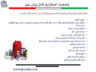 ‫بینی‬ ‫پیش‬ ‫قابل‬ ‫ی‬‫ار‬‫ر‬‫اضط‬ ‫وضعیت‬
‫اي‬‫ر‬‫ب‬‫م‬‫ز‬‫ال‬ ‫ي‬‫يز‬‫ر‬‫طرح‬‫بايستي‬‫كه‬ ‫بيني‬‫پيش‬‫قابل‬ ‫ي‬‫ار‬‫ر‬‫اضط‬‫هاي‬‫وضعيت‬‫از‬‫تند‬‫ر‬‫عبا‬ ‫گيرد‬‫انجام‬‫آنها‬:
‫حري‬‫ق‬‫انفجار‬ ‫و‬
‫اصلي‬ ‫هاي‬‫ل‬‫كنتر‬ ‫ست‬‫ر‬‫ناد‬ ‫عملكرد‬(‫چاه‬‫ل‬‫كنتر‬ ‫فتن‬‫ر‬ ‫دست‬‫از‬ ‫نظیر‬)‫توليد‬‫منابع‬‫همچنین‬ ‫و‬‫و‬‫انر‬ ‫تامین‬‫يا‬ ‫الكتريكي‬ ‫ژي‬
‫خدمات‬ ‫ساير‬
‫ها‬‫ه‬‫ز‬‫سا‬ ‫ست‬‫ر‬‫ناد‬ ‫عملكرد‬
‫كار‬ ‫از‬ ‫ي‬ ‫ناش‬ ‫حوادث‬
‫يائي‬‫ر‬‫د‬ ‫ير‬‫ز‬ ،‫يائي‬‫ر‬‫د‬،‫هوائي‬ ‫رويداهاي‬
‫شوند‬‫مي‬‫مفقود‬ ‫يا‬ ‫افتاده‬ ‫يا‬‫ر‬‫د‬ ‫به‬ ‫كه‬ ‫ادي‬‫ر‬‫اف‬.
‫ديگر‬ ‫مصرفي‬ ‫مواد‬ ‫يا‬‫ل‬‫محصو‬ ‫شده‬ ‫ي‬‫يز‬‫ر‬‫برنامه‬‫غیر‬ ‫شدن‬‫ها‬‫ر‬‫و‬‫نشت‬
‫اديواكتيو‬‫ر‬ ‫مواد‬‫نشت‬
‫يستي‬‫ر‬‫ترو‬ ‫عمليات‬
‫بهداشتي‬‫بحران‬ ‫يك‬‫بروز‬
‫ي‬‫بيمار‬ ‫شيوع‬
‫نظامي‬ ‫اقدامات‬ ‫و‬‫نظمي‬‫بي‬
‫فیزيكي‬‫ئو‬‫ژ‬‫و‬‫طبيعي‬ ‫رويدادهاي‬
WWW.IRANQPI.COM
 