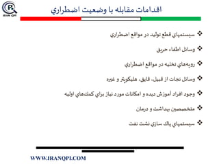 ‫ي‬‫ار‬‫ر‬‫اضط‬ ‫وضعيت‬ ‫با‬ ‫مقابله‬ ‫اقدامات‬
‫ي‬‫ار‬‫ر‬‫اضط‬‫مواقع‬ ‫در‬ ‫توليد‬‫قطع‬‫سيستمهاي‬
‫حريق‬ ‫ء‬‫اطفا‬ ‫وسائل‬
‫ي‬‫ار‬‫ر‬‫اضط‬ ‫مواقع‬ ‫در‬ ‫تخليه‬ ‫هاي‬‫يه‬‫و‬‫ر‬
‫غيره‬ ‫و‬ ‫هليكوپتر‬ ،‫قايق‬ ،‫قبيل‬ ‫از‬ ‫نجات‬ ‫وسائل‬
‫اوليه‬ ‫هاي‬‫كمك‬ ‫اي‬‫ر‬‫ب‬‫نياز‬ ‫د‬‫ر‬‫مو‬‫امكانات‬ ‫و‬ ‫ديده‬ ‫ش‬‫ز‬‫آمو‬ ‫اد‬‫ر‬‫اف‬ ‫وجود‬
‫مان‬‫ر‬‫د‬ ‫و‬ ‫بهداشت‬‫متخصصين‬
‫نفت‬ ‫نشت‬‫ي‬‫ساز‬ ‫پاك‬‫سيستمهاي‬
WWW.IRANQPI.COM
 