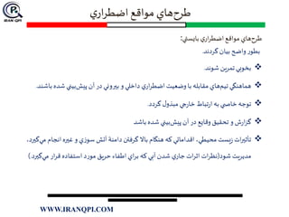 ‫ي‬‫ار‬‫ر‬‫اضط‬‫مواقع‬ ‫هاي‬‫طرح‬
‫بايستي‬ ‫ي‬‫ار‬‫ر‬‫اضط‬ ‫مواقع‬ ‫هاي‬‫طرح‬:
‫گردند‬‫بيان‬ ‫واضح‬ ‫ر‬‫بطو‬.
‫شوند‬ ‫تمرين‬ ‫بخوبي‬.
‫ب‬‫شده‬ ‫بيني‬‫پيش‬ ‫آن‬ ‫در‬‫بيروني‬ ‫و‬ ‫داخلي‬ ‫ي‬‫ار‬‫ر‬‫اضط‬ ‫وضعيت‬ ‫با‬ ‫مقابله‬ ‫هاي‬‫تيم‬ ‫هماهنگي‬‫اشند‬.
‫گردد‬ ‫ل‬‫مبذو‬ ‫جي‬‫ر‬‫خا‬ ‫تباط‬‫ر‬‫ا‬ ‫به‬ ‫ي‬ ‫خاص‬ ‫توجه‬.
‫باشد‬ ‫شده‬ ‫بيني‬‫پيش‬ ‫آن‬ ‫در‬ ‫وقايع‬ ‫تحقيق‬ ‫و‬ ‫ش‬‫ر‬‫ا‬‫ز‬‫گ‬
‫انجام‬‫غيره‬ ‫و‬ ‫ي‬‫ز‬‫سو‬ ‫آتش‬ ‫دامنة‬ ‫گرفتن‬ ‫باال‬ ‫هنگام‬ ‫كه‬ ‫اقداماتي‬ ،‫محيطي‬ ‫يست‬‫ز‬‫ات‬‫ر‬‫تأثي‬،‫گيرد‬‫مي‬
‫شود‬ ‫مديريت‬(‫گ‬‫مي‬ ‫ار‬‫ر‬‫ق‬ ‫استفاده‬ ‫د‬‫ر‬‫مو‬ ‫حريق‬ ‫اطفاء‬ ‫اي‬‫ر‬‫ب‬ ‫كه‬ ‫آبي‬ ‫شدن‬ ‫ي‬‫جار‬ ‫ات‬‫ر‬‫اث‬ ‫ات‬‫ر‬‫نظ‬‫يرد‬).
WWW.IRANQPI.COM
 